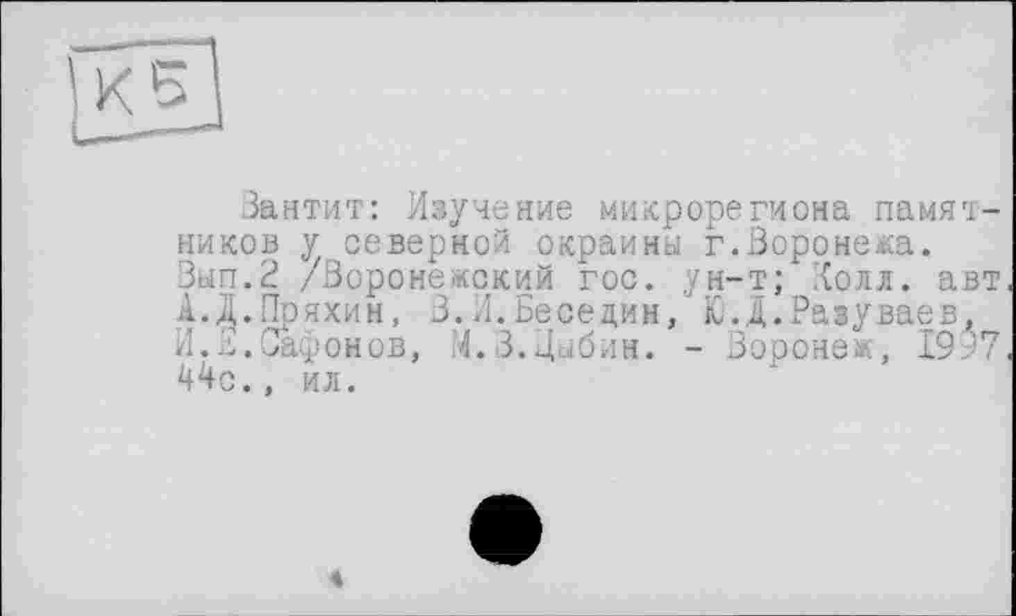 ﻿Зантит: Изучение микрорегиона памятников у северной окраины г.Воронежа. Вип.2 /Воронежский гос. ун-т; Холл, авт А. Д. Пряхин, 3.Л.Беседин, Ю.Д.Разуваев, И.В.Сафонов, М.З.Дыбин. - Воронеж, 1997 44с., ил.